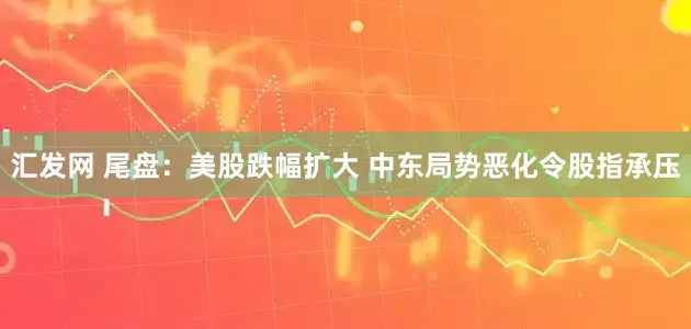 汇发网 尾盘：美股跌幅扩大 中东局势恶化令股指承压