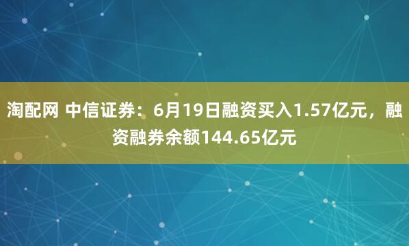 淘配网 中信证券：6月19日融资买入1.57亿元，融资融券余额144.65亿元
