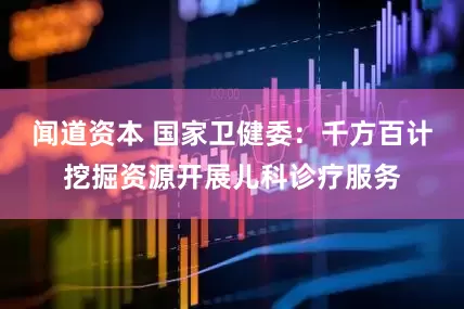闻道资本 国家卫健委：千方百计挖掘资源开展儿科诊疗服务