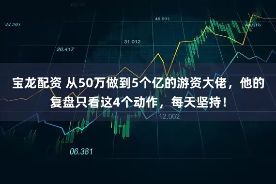 宝龙配资 从50万做到5个亿的游资大佬，他的复盘只看这4个动作，每天坚持！