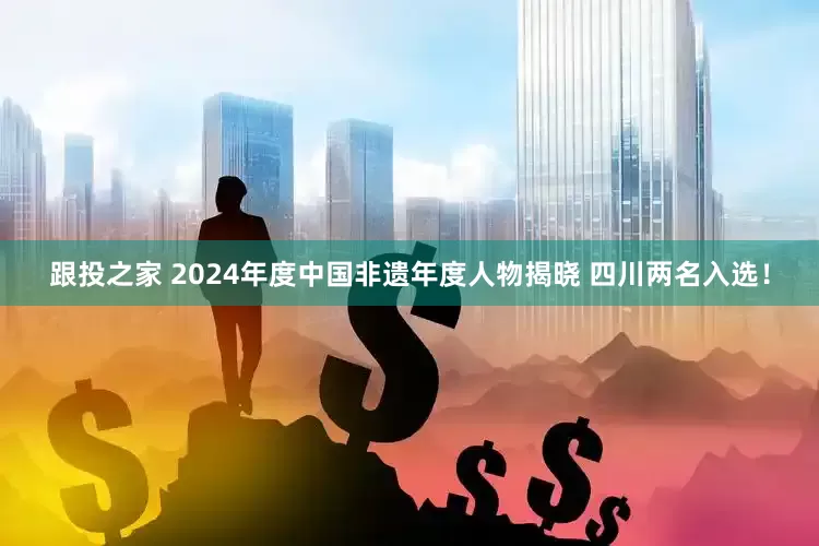跟投之家 2024年度中国非遗年度人物揭晓 四川两名入选！