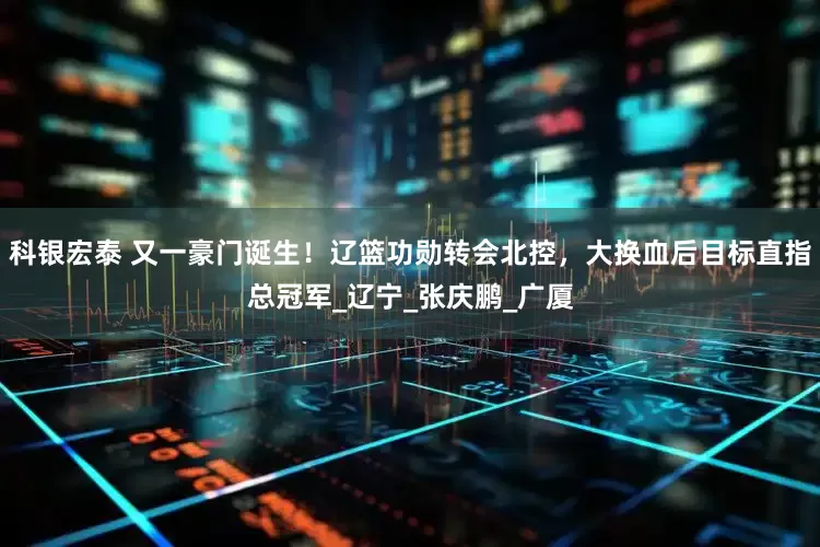 科银宏泰 又一豪门诞生！辽篮功勋转会北控，大换血后目标直指总冠军_辽宁_张庆鹏_广厦