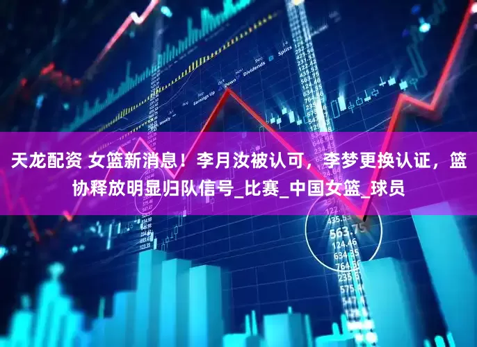 天龙配资 女篮新消息！李月汝被认可，李梦更换认证，篮协释放明显归队信号_比赛_中国女篮_球员