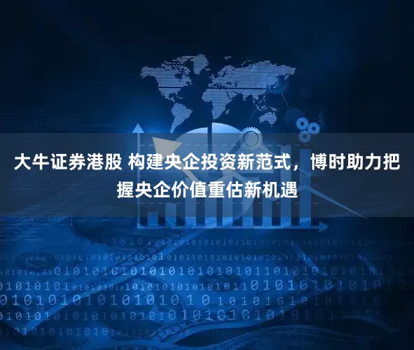 大牛证券港股 构建央企投资新范式，博时助力把握央企价值重估新机遇