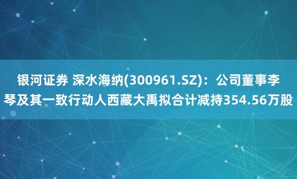 银河证券 深水海纳(300961.SZ)：公司董事李琴及其一致行动人西藏大禹拟合计减持354.56万股