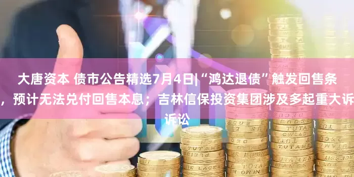 大唐资本 债市公告精选7月4日|“鸿达退债”触发回售条款，预计无法兑付回售本息；吉林信保投资集团涉及多起重大诉讼