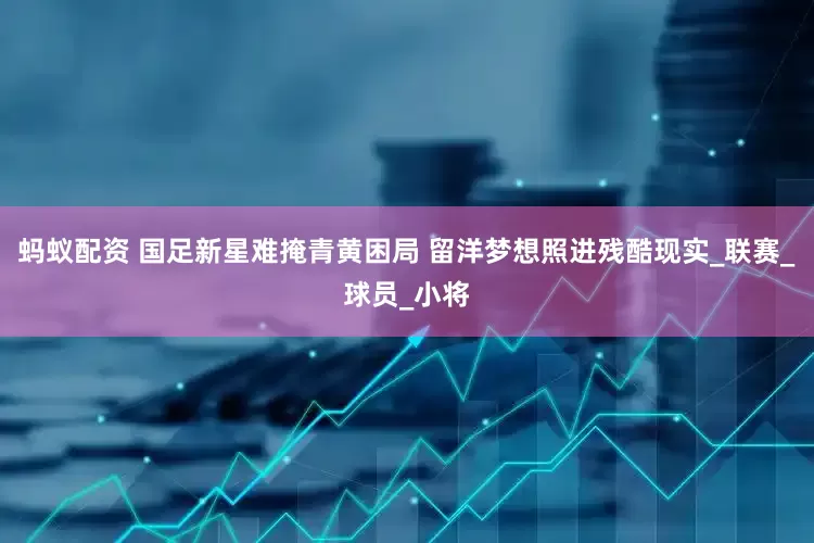 蚂蚁配资 国足新星难掩青黄困局 留洋梦想照进残酷现实_联赛_球员_小将