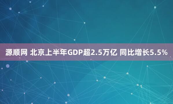 源顺网 北京上半年GDP超2.5万亿 同比增长5.5%