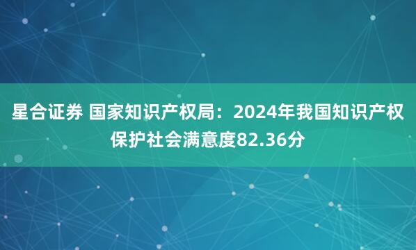 星合证券 国家知识产权局：2024年我国知识产权保护社会满意度82.36分
