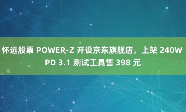 怀远股票 POWER-Z 开设京东旗舰店，上架 240W PD 3.1 测试工具售 398 元