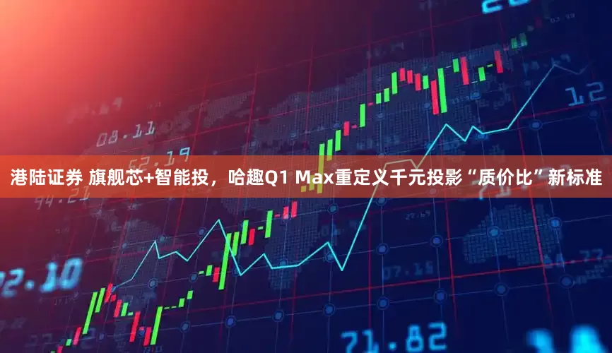 港陆证券 旗舰芯+智能投，哈趣Q1 Max重定义千元投影“质价比”新标准