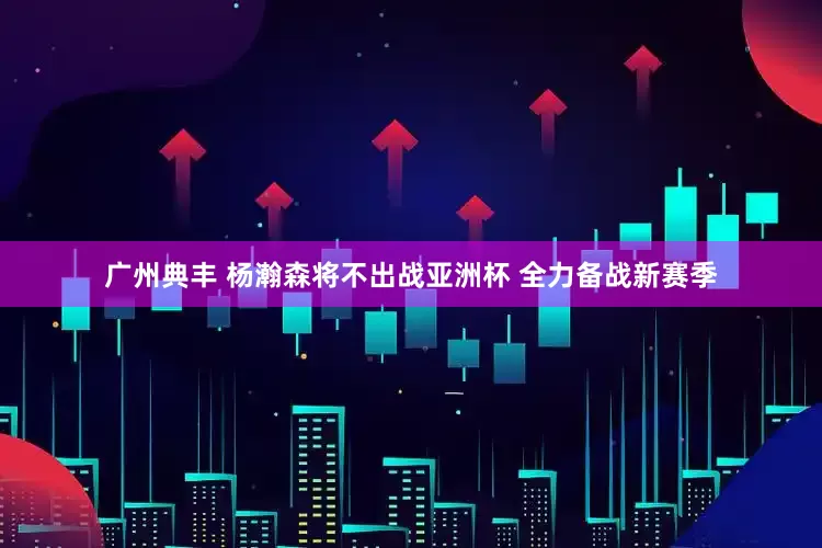 广州典丰 杨瀚森将不出战亚洲杯 全力备战新赛季