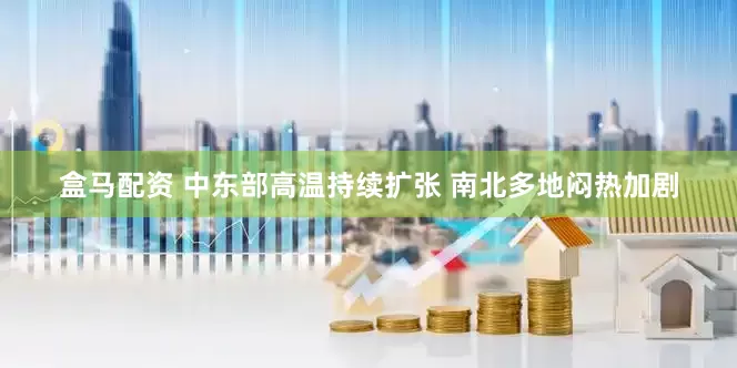 盒马配资 中东部高温持续扩张 南北多地闷热加剧