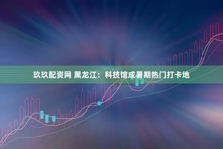 玖玖配资网 黑龙江：科技馆成暑期热门打卡地