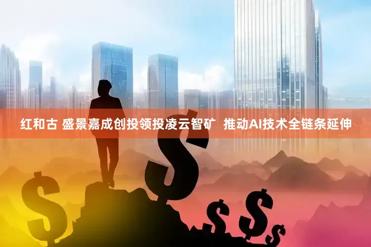 红和古 盛景嘉成创投领投凌云智矿  推动AI技术全链条延伸