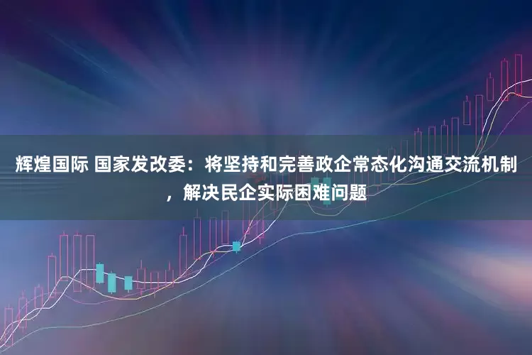 辉煌国际 国家发改委：将坚持和完善政企常态化沟通交流机制，解决民企实际困难问题