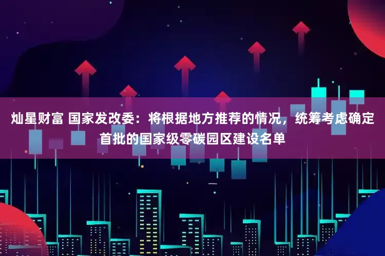 灿星财富 国家发改委：将根据地方推荐的情况，统筹考虑确定首批的国家级零碳园区建设名单