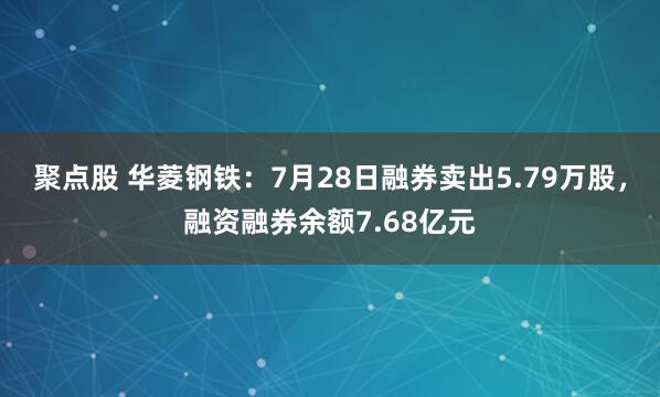 聚点股 华菱钢铁：7月28日融券卖出5.79万股，融资融券余额7.68亿元
