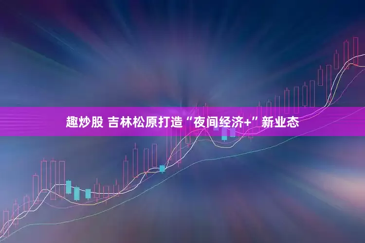 趣炒股 吉林松原打造“夜间经济+”新业态