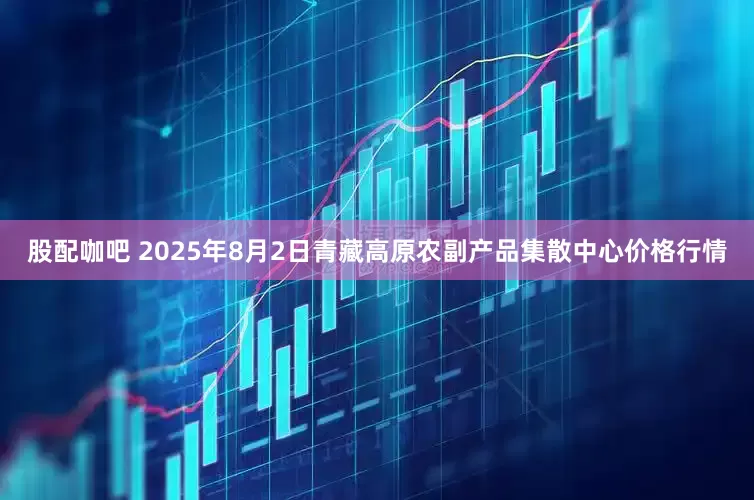 股配咖吧 2025年8月2日青藏高原农副产品集散中心价格行情