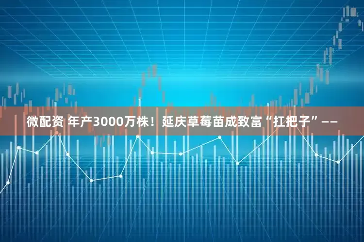 微配资 年产3000万株！延庆草莓苗成致富“扛把子”——