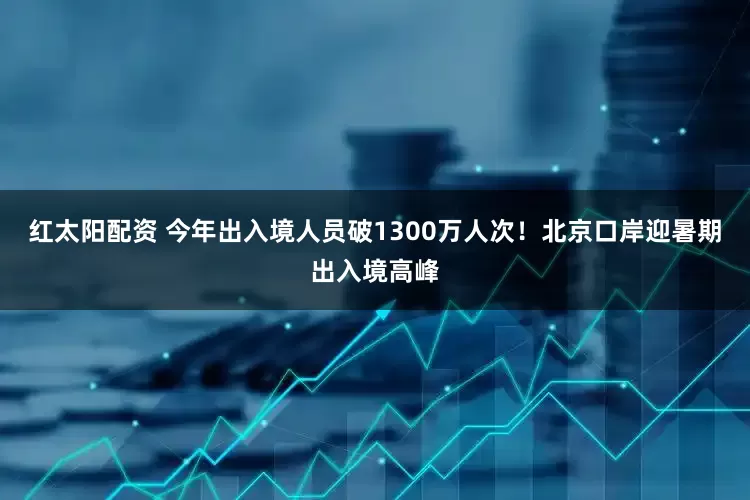 红太阳配资 今年出入境人员破1300万人次！北京口岸迎暑期出入境高峰