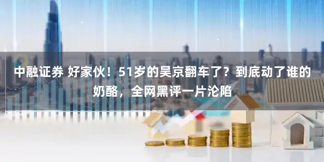 中融证券 好家伙！51岁的吴京翻车了？到底动了谁的奶酪，全网黑评一片沦陷