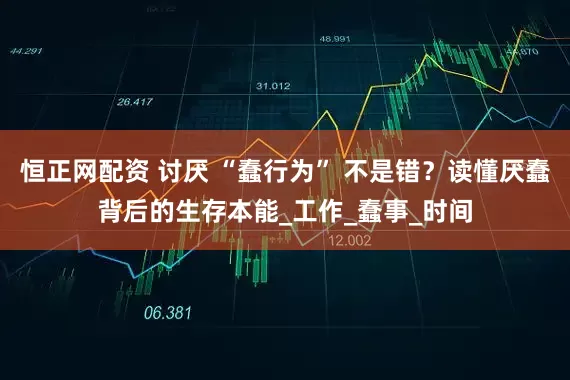 恒正网配资 讨厌 “蠢行为” 不是错？读懂厌蠢背后的生存本能_工作_蠢事_时间