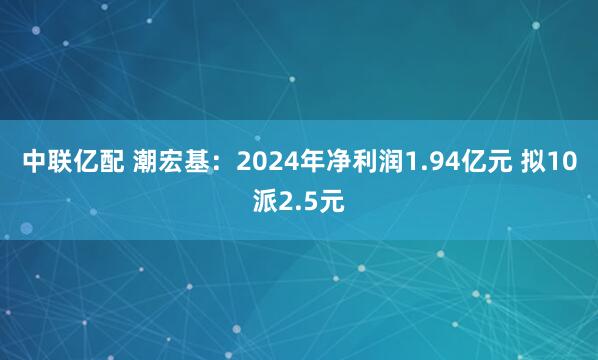 中联亿配 潮宏基：2024年净利润1.94亿元 拟10派2.5元