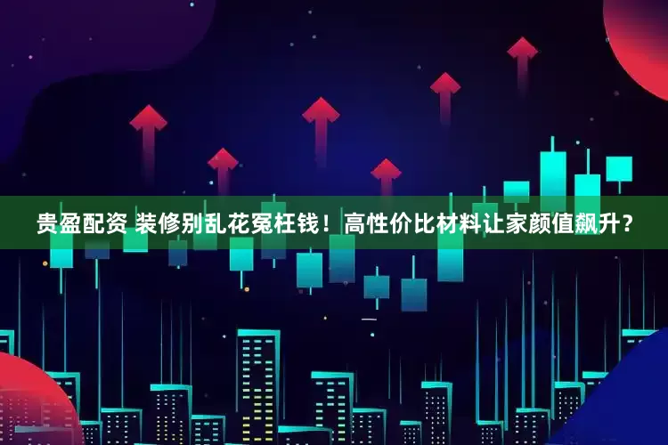 贵盈配资 装修别乱花冤枉钱！高性价比材料让家颜值飙升？