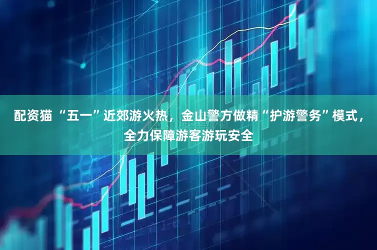 配资猫 “五一”近郊游火热，金山警方做精“护游警务”模式，全力保障游客游玩安全