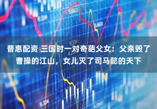 普惠配资 三国时一对奇葩父女：父亲毁了曹操的江山，女儿灭了司马懿的天下