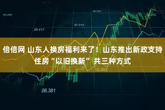 倍倍网 山东人换房福利来了！山东推出新政支持住房“以旧换新” 共三种方式