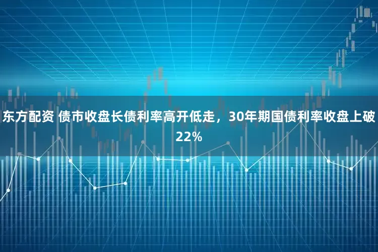 东方配资 债市收盘长债利率高开低走，30年期国债利率收盘上破22%