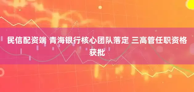 民信配资端 青海银行核心团队落定 三高管任职资格获批