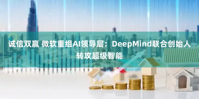 诚信双赢 微软重组AI领导层：DeepMind联合创始人转攻超级智能