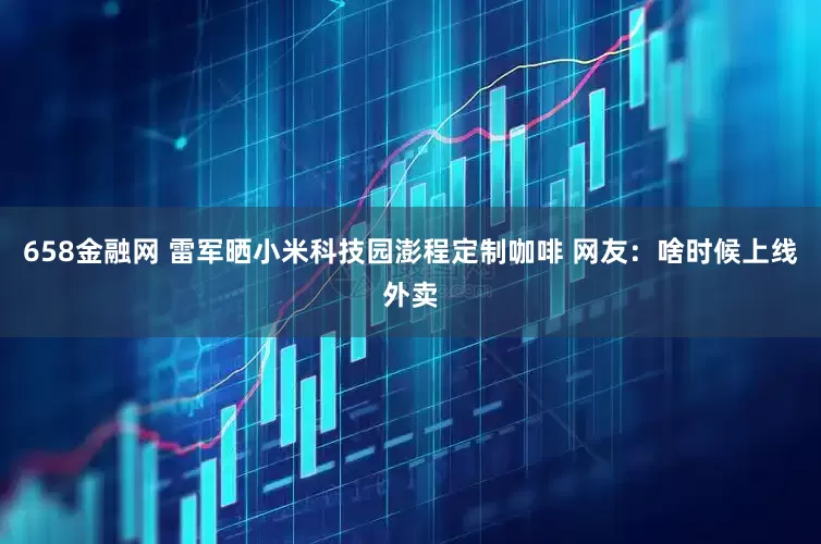 658金融网 雷军晒小米科技园澎程定制咖啡 网友：啥时候上线外卖