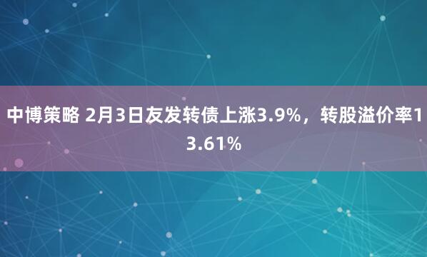 中博策略 2月3日友发转债上涨3.9%，转股溢价率13.61%